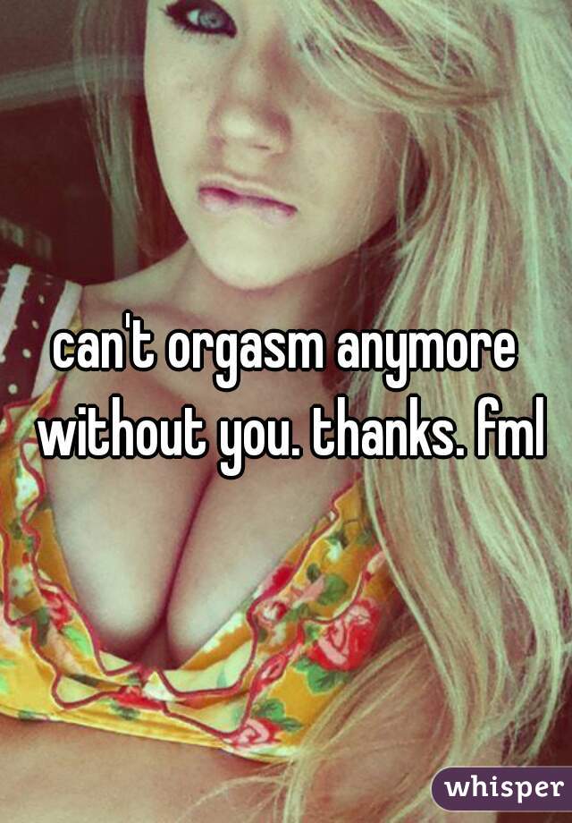 can't orgasm anymore without you. thanks. fml