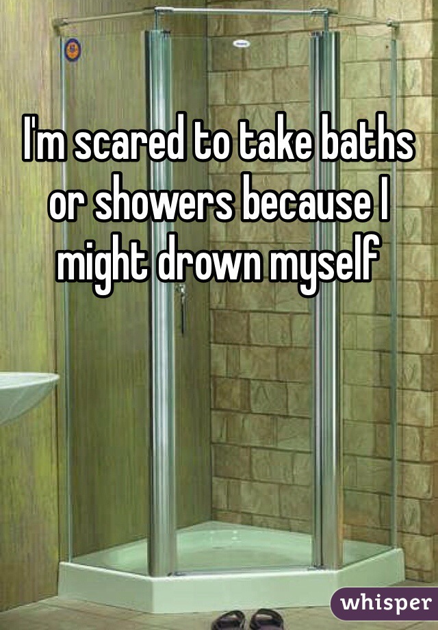 I'm scared to take baths or showers because I might drown myself