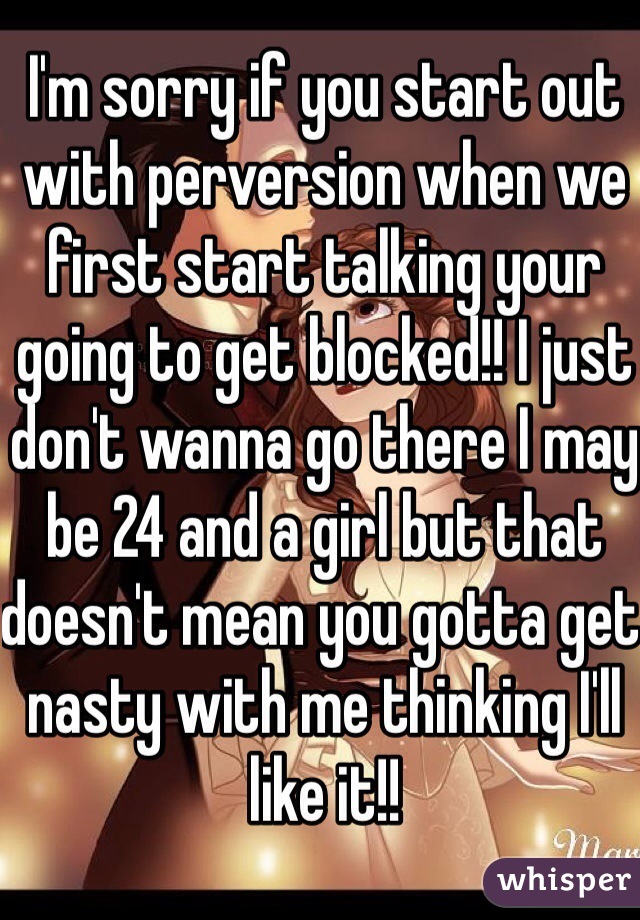 I'm sorry if you start out with perversion when we first start talking your going to get blocked!! I just don't wanna go there I may be 24 and a girl but that doesn't mean you gotta get nasty with me thinking I'll like it!!