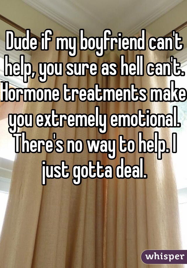 Dude if my boyfriend can't help, you sure as hell can't. Hormone treatments make you extremely emotional. There's no way to help. I just gotta deal.