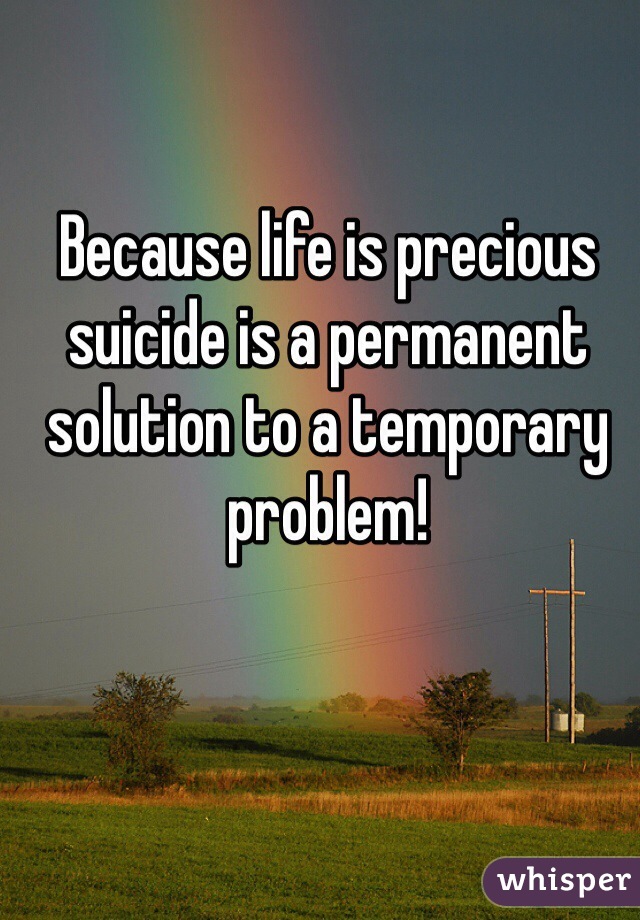 Because life is precious suicide is a permanent solution to a temporary problem!  