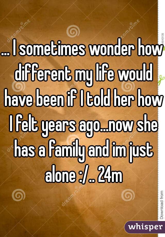 ... I sometimes wonder how different my life would have been if I told her how I felt years ago...now she has a family and im just alone :/.. 24m