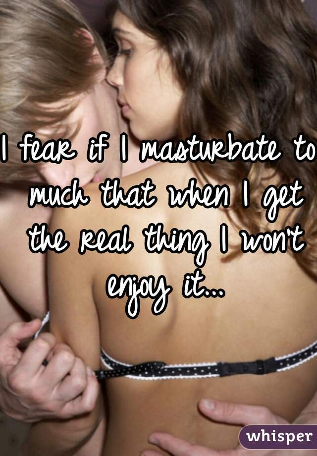 I fear if I masturbate to much that when I get the real thing I won't enjoy it...