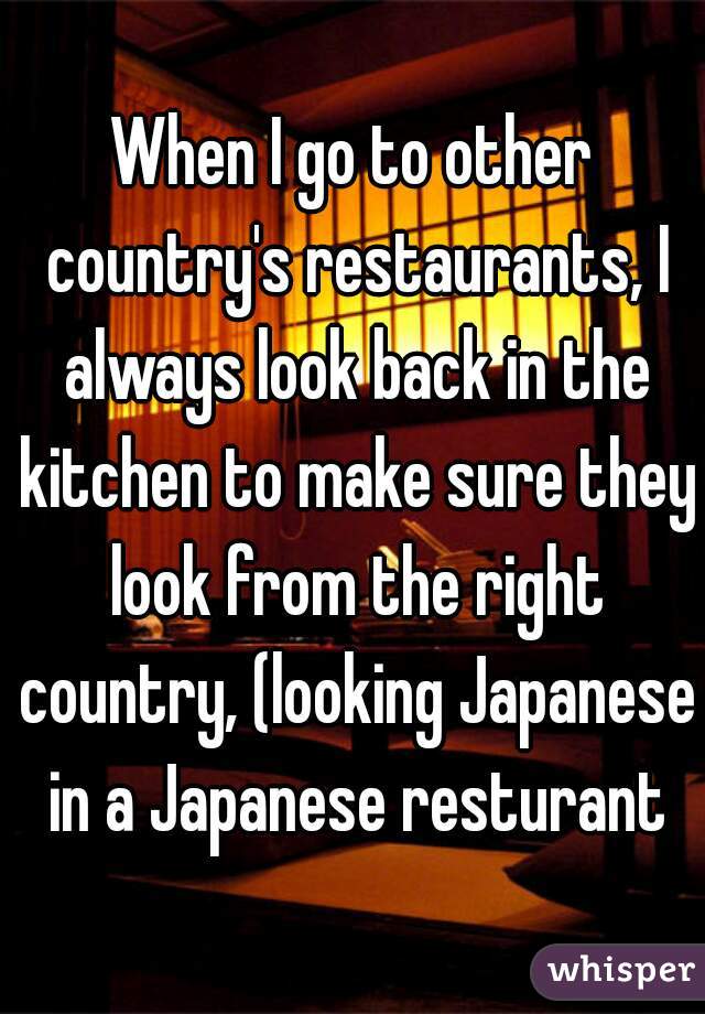 When I go to other country's restaurants, I always look back in the kitchen to make sure they look from the right country, (looking Japanese in a Japanese resturant
)