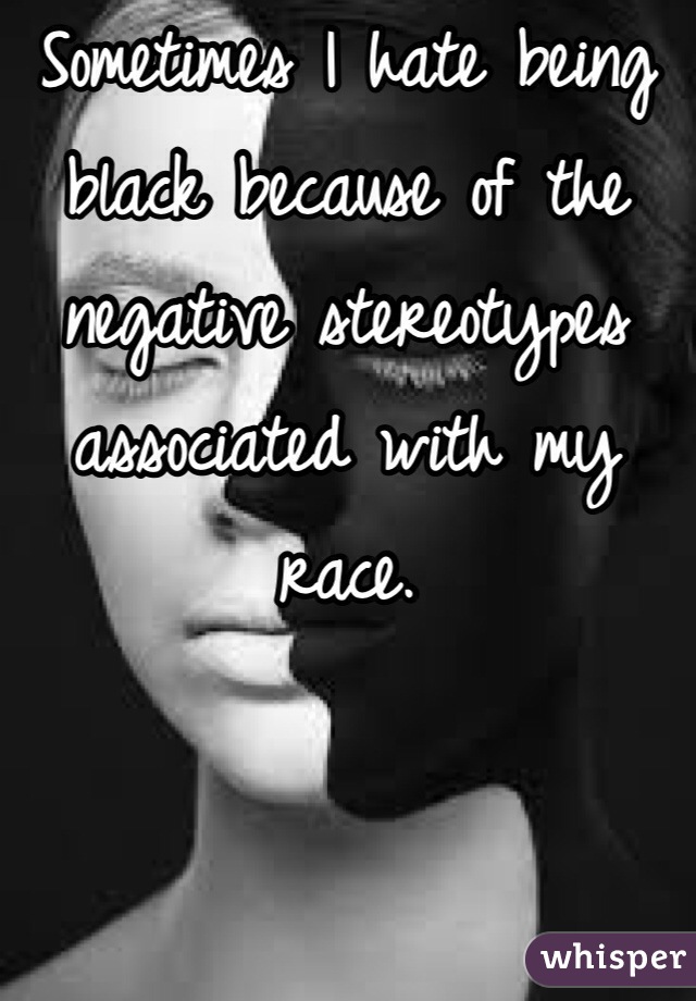 Sometimes I hate being black because of the negative stereotypes associated with my race. 