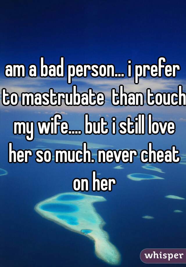 am a bad person... i prefer to mastrubate  than touch my wife.... but i still love her so much. never cheat on her