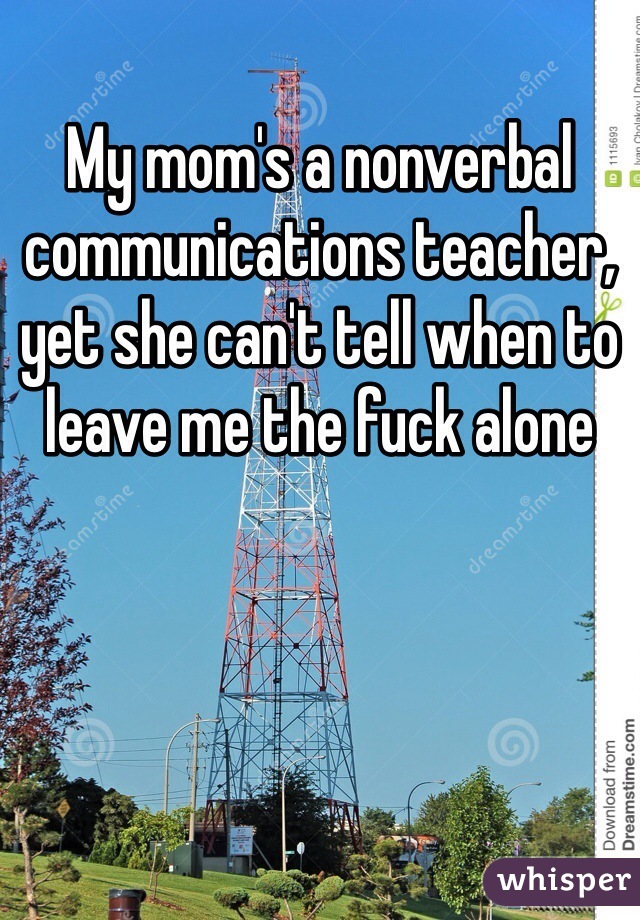 My mom's a nonverbal communications teacher, yet she can't tell when to leave me the fuck alone