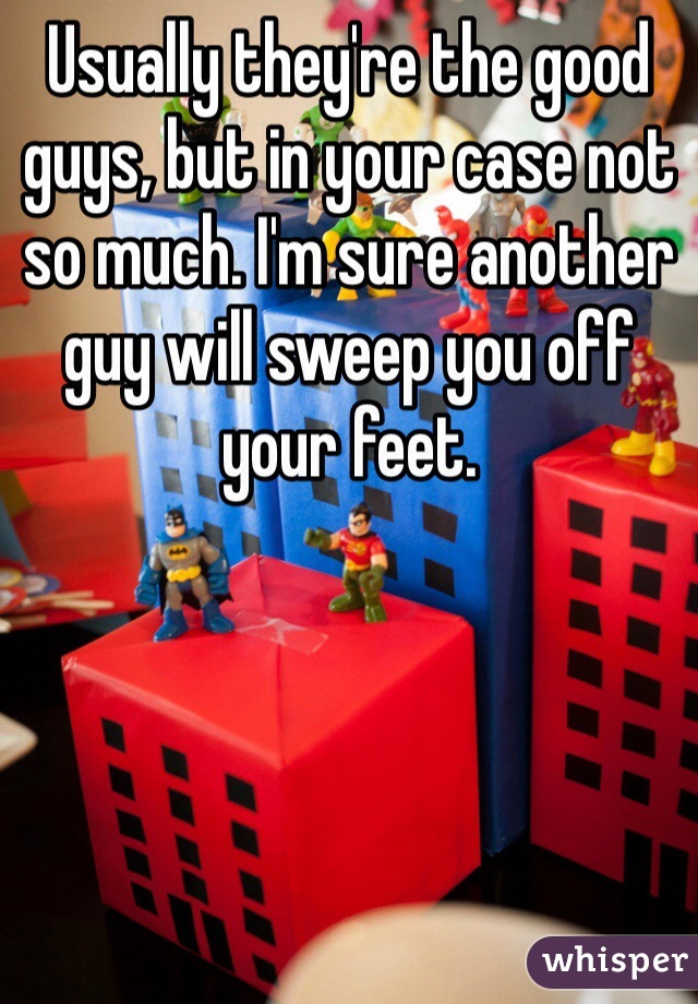 Usually they're the good guys, but in your case not so much. I'm sure another guy will sweep you off your feet.