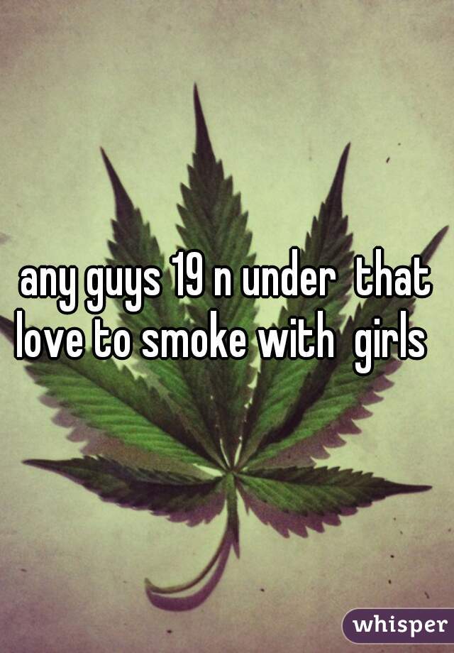 any guys 19 n under  that love to smoke with  girls  