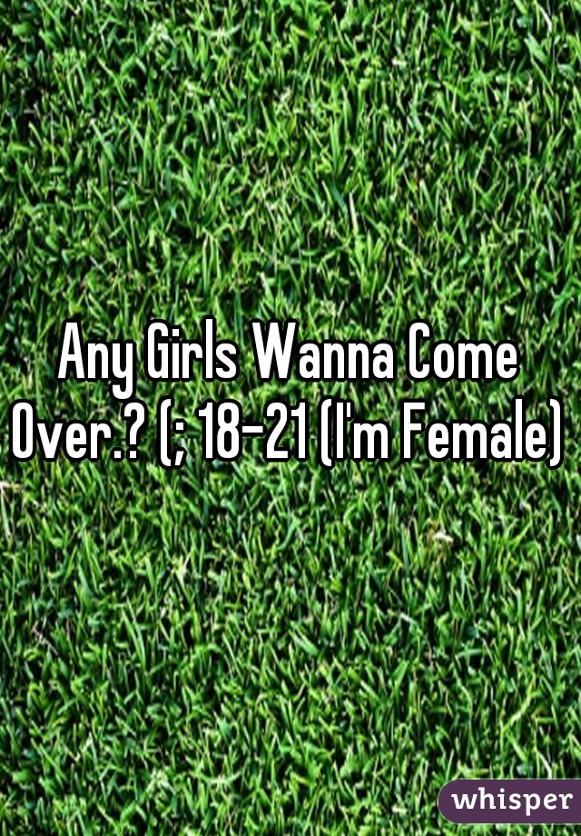 Any Girls Wanna Come Over.? (; 18-21 (I'm Female) 