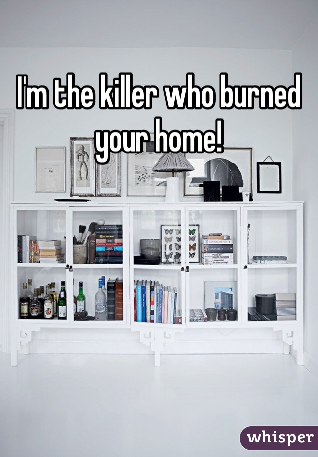 I'm the killer who burned your home!