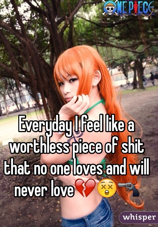Everyday I feel like a worthless piece of shit that no one loves and will never love💔😲🔫 