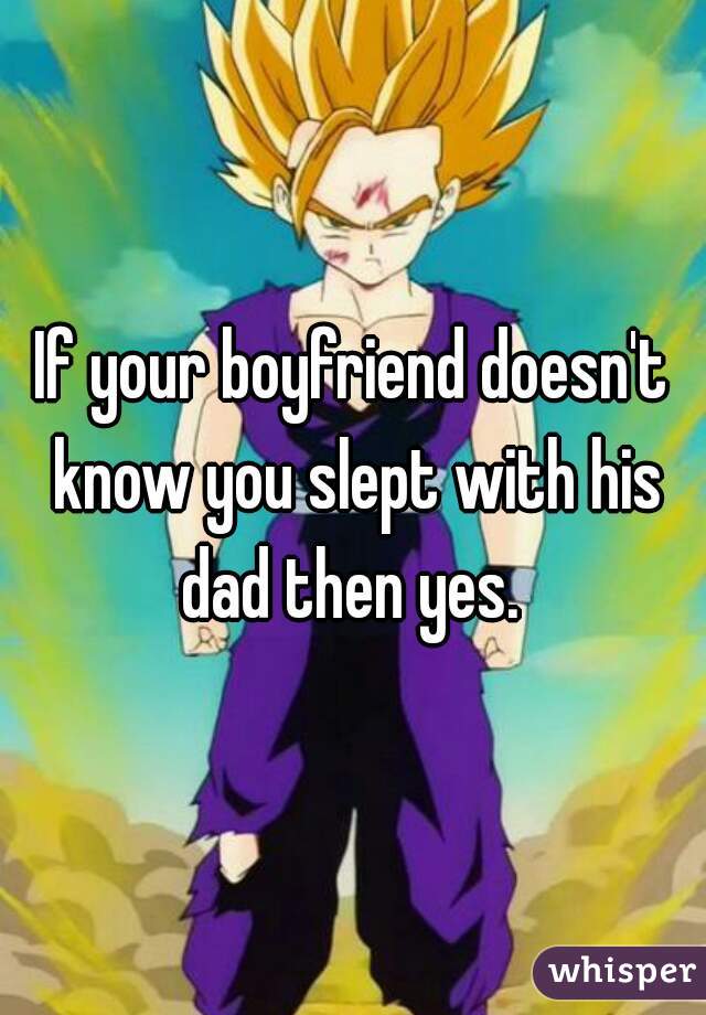 If your boyfriend doesn't know you slept with his dad then yes. 