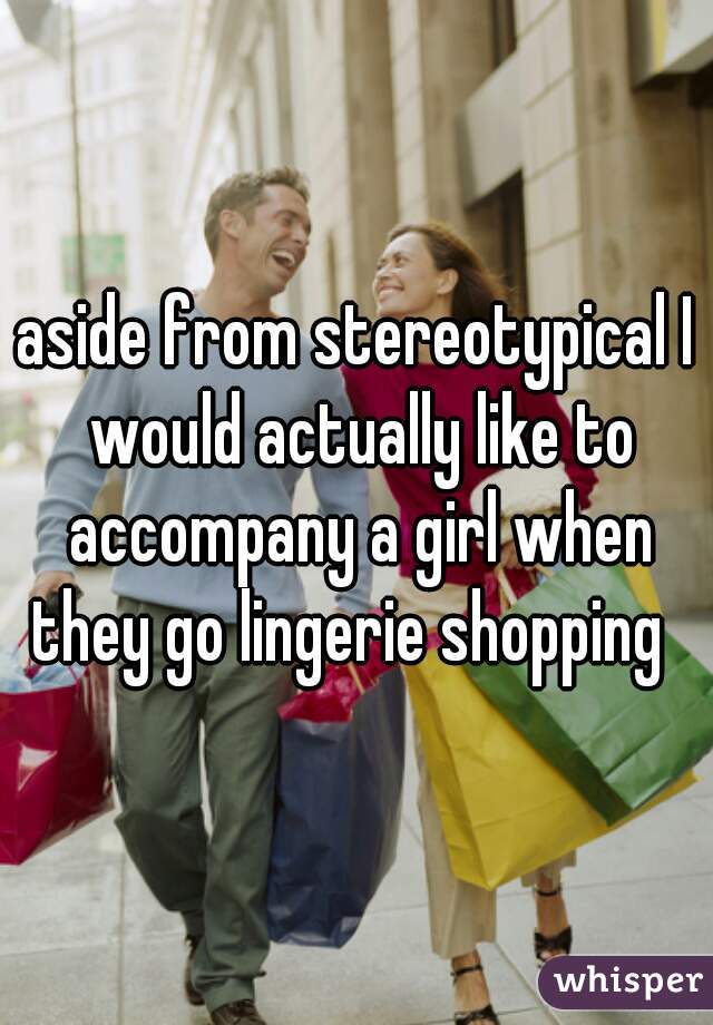 aside from stereotypical I would actually like to accompany a girl when they go lingerie shopping  