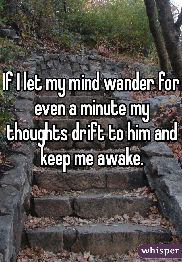 If I let my mind wander for even a minute my thoughts drift to him and keep me awake. 