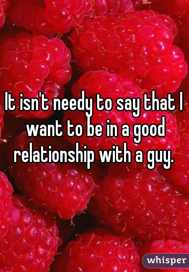 It isn't needy to say that I want to be in a good relationship with a guy. 