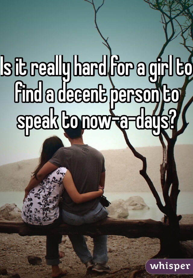 Is it really hard for a girl to find a decent person to speak to now-a-days?