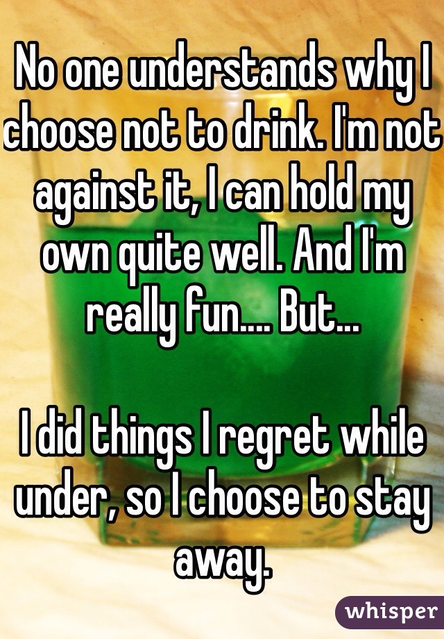 No one understands why I choose not to drink. I'm not against it, I can hold my own quite well. And I'm really fun.... But...

I did things I regret while under, so I choose to stay away. 