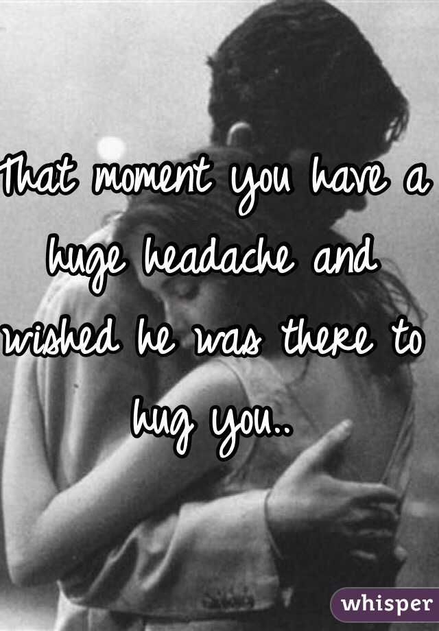 That moment you have a huge headache and wished he was there to hug you..