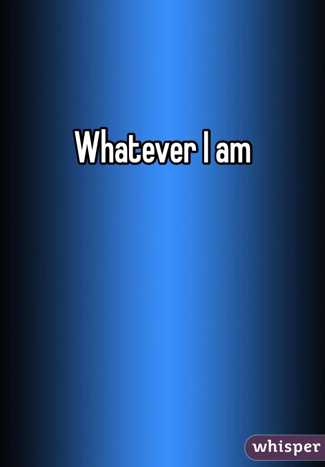 Whatever I am 