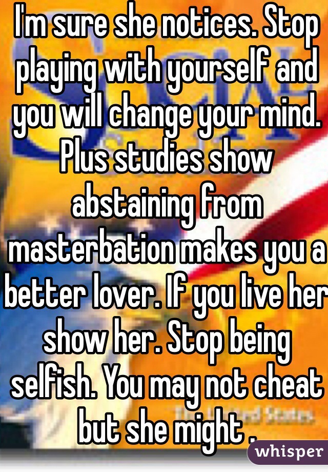 I'm sure she notices. Stop playing with yourself and you will change your mind. Plus studies show abstaining from masterbation makes you a better lover. If you live her show her. Stop being selfish. You may not cheat but she might .  