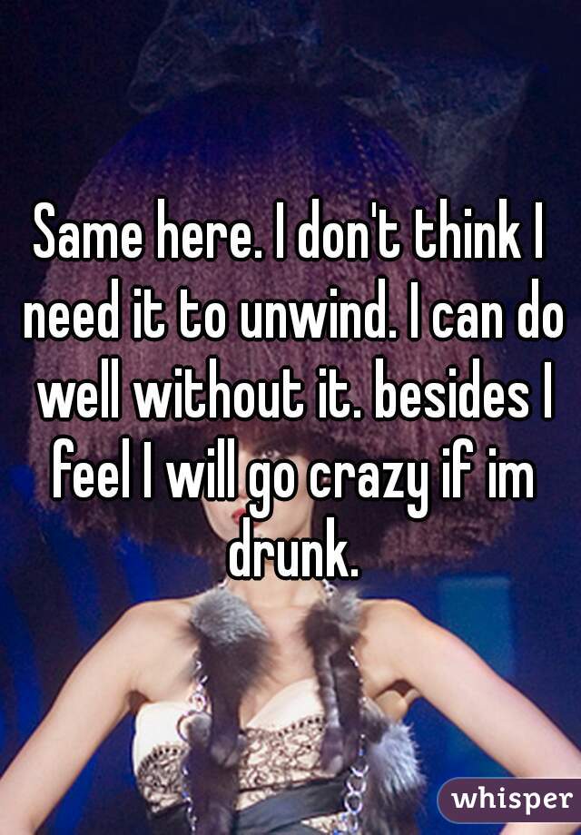 Same here. I don't think I need it to unwind. I can do well without it. besides I feel I will go crazy if im drunk.