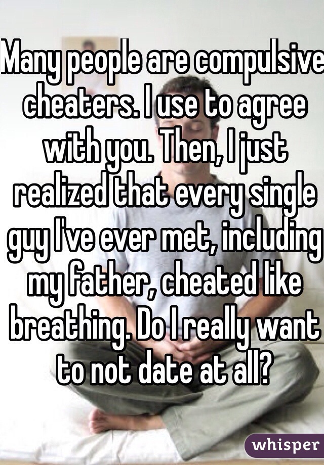 Many people are compulsive cheaters. I use to agree with you. Then, I just realized that every single guy I've ever met, including my father, cheated like breathing. Do I really want to not date at all? 
