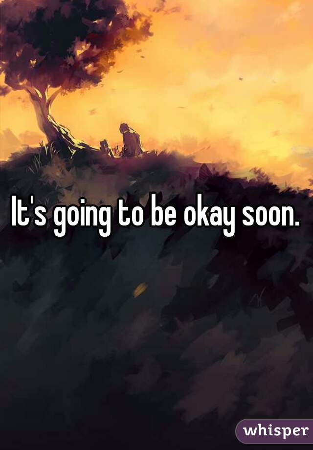 It's going to be okay soon.