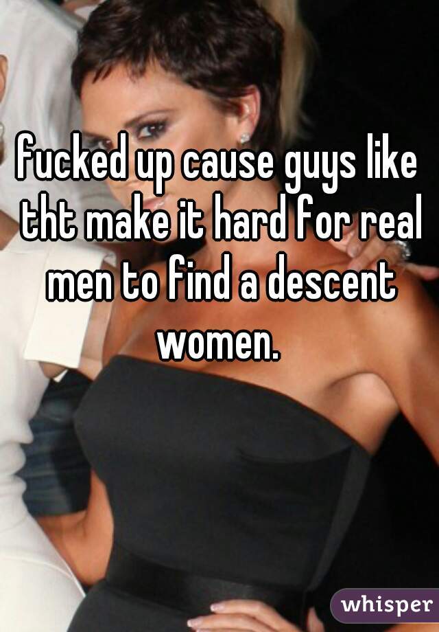 fucked up cause guys like tht make it hard for real men to find a descent women. 