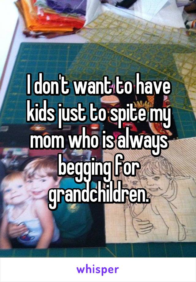 I don't want to have kids just to spite my mom who is always begging for grandchildren.