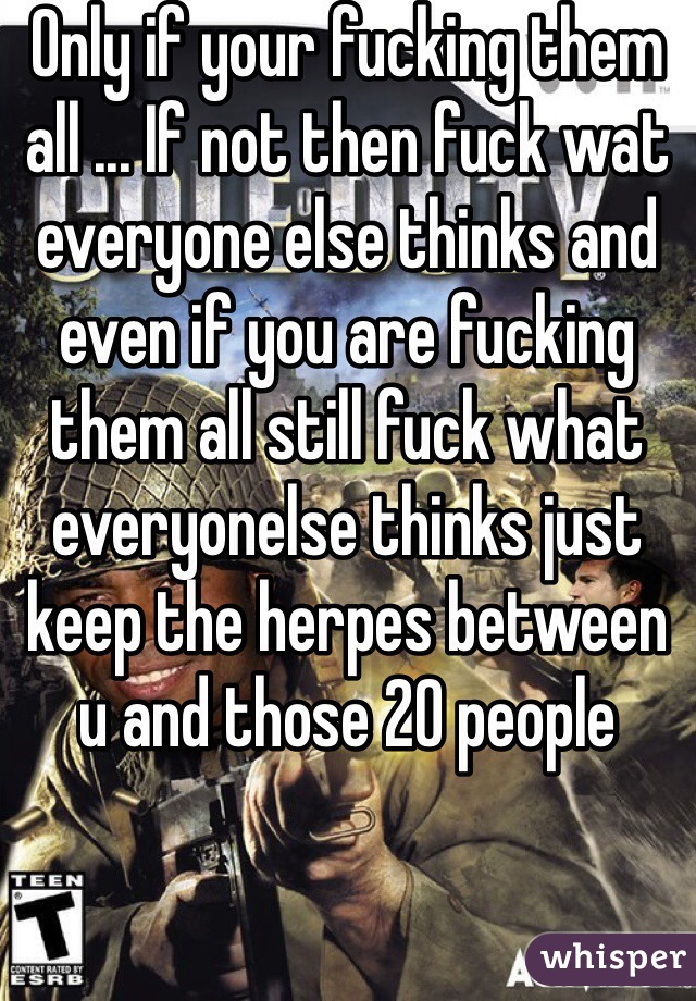 Only if your fucking them all ... If not then fuck wat everyone else thinks and even if you are fucking them all still fuck what everyonelse thinks just keep the herpes between u and those 20 people