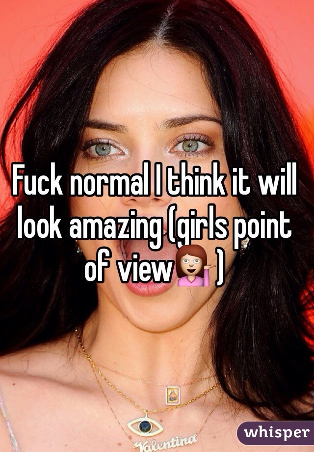 Fuck normal I think it will look amazing (girls point of view💁)