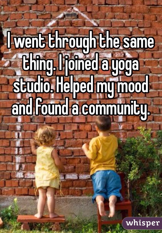 I went through the same thing. I joined a yoga studio. Helped my mood and found a community. 