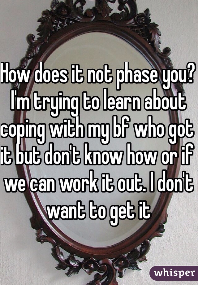 How does it not phase you? I'm trying to learn about coping with my bf who got it but don't know how or if we can work it out. I don't want to get it