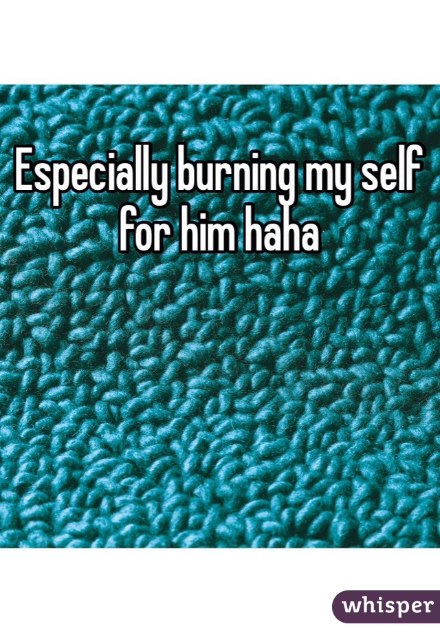 Especially burning my self for him haha