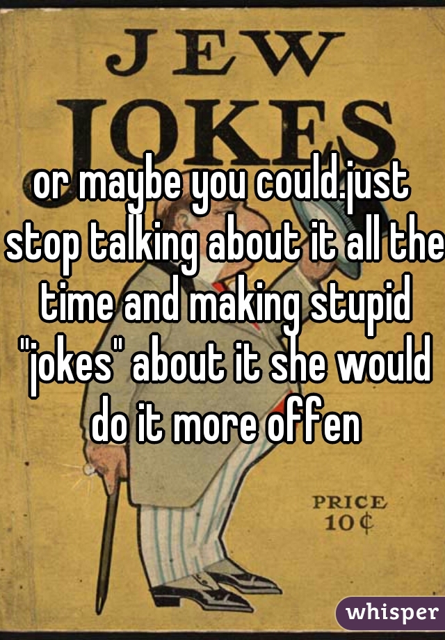 or maybe you could.just stop talking about it all the time and making stupid "jokes" about it she would do it more offen