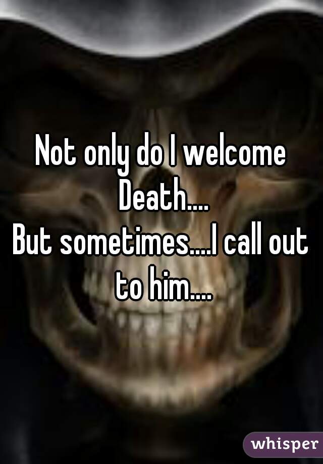 Not only do I welcome Death....
But sometimes....I call out to him....