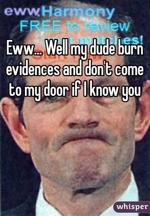 Eww... Well my dude burn evidences and don't come to my door if I know you 