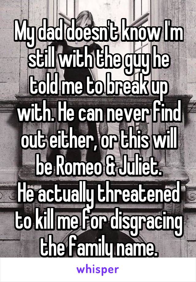 My dad doesn't know I'm still with the guy he told me to break up with. He can never find out either, or this will be Romeo & Juliet.
He actually threatened to kill me for disgracing the family name.