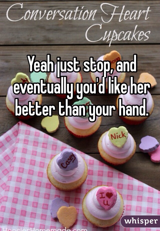 Yeah just stop, and eventually you'd like her better than your hand. 