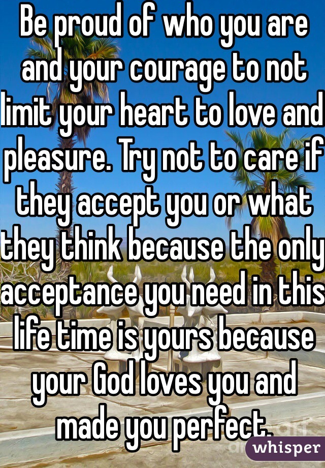 Be proud of who you are and your courage to not limit your heart to love and pleasure. Try not to care if they accept you or what they think because the only acceptance you need in this life time is yours because your God loves you and made you perfect.