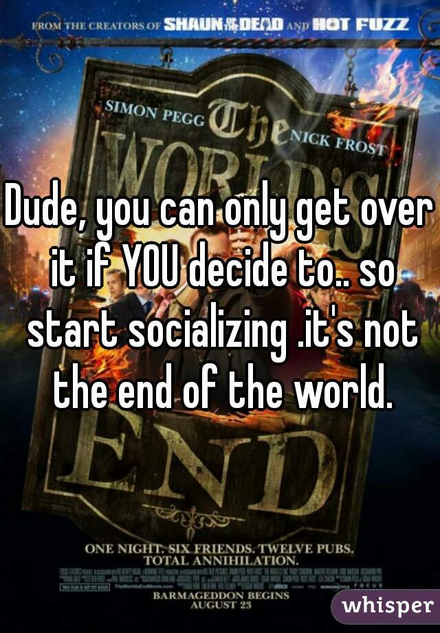 Dude, you can only get over it if YOU decide to.. so start socializing .it's not the end of the world.
