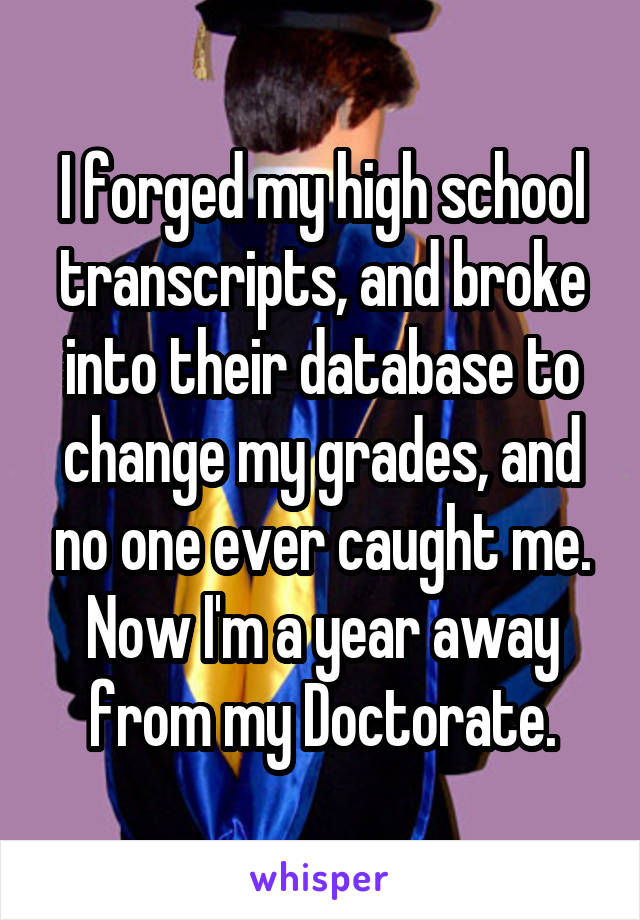 I forged my high school transcripts, and broke into their database to change my grades, and no one ever caught me. Now I'm a year away from my Doctorate.