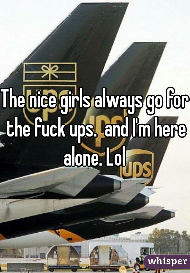The nice girls always go for the fuck ups.  and I'm here alone. Lol 