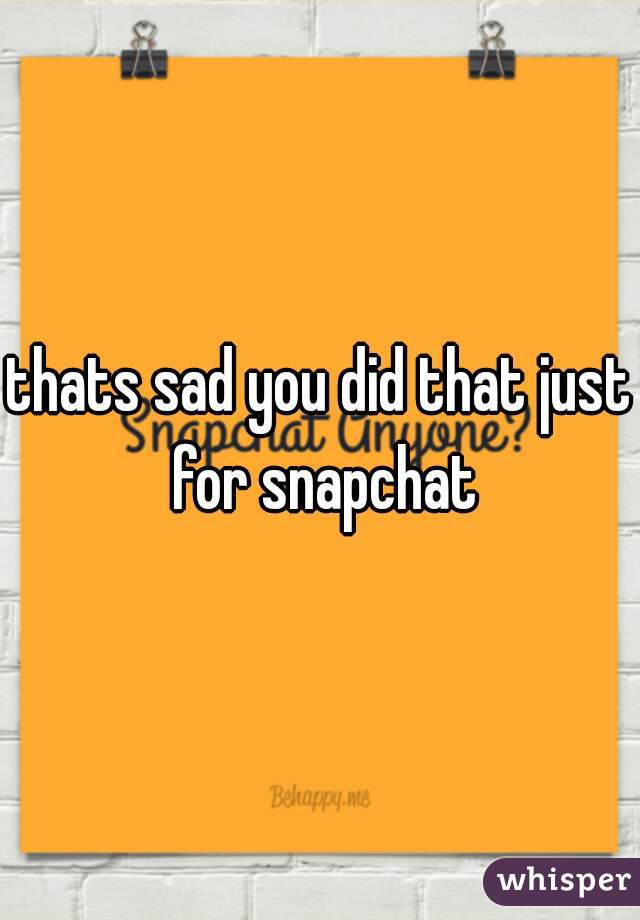 thats sad you did that just for snapchat
