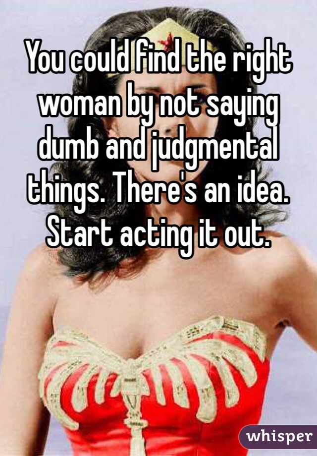 You could find the right woman by not saying dumb and judgmental things. There's an idea. Start acting it out.