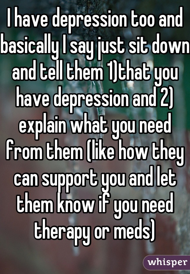 I have depression too and basically I say just sit down and tell them 1)that you have depression and 2) explain what you need from them (like how they can support you and let them know if you need therapy or meds)