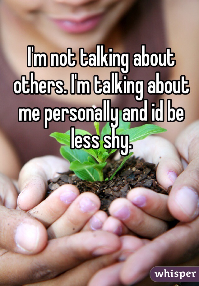 I'm not talking about others. I'm talking about me personally and id be less shy. 