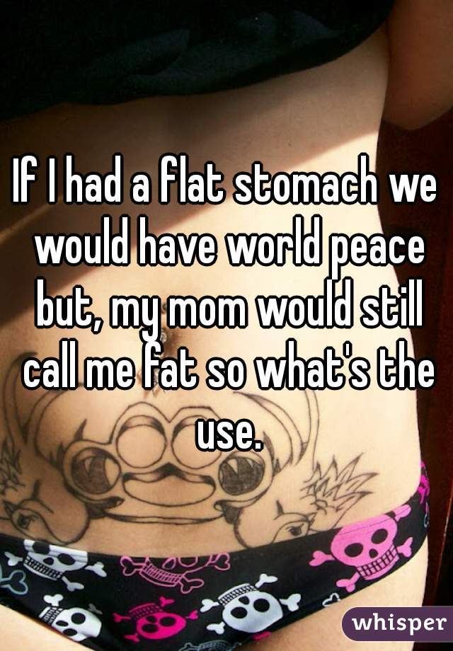 If I had a flat stomach we would have world peace but, my mom would still call me fat so what's the use.
