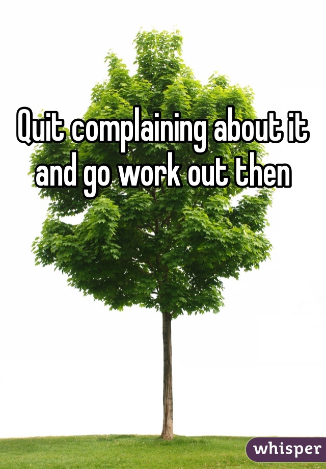 Quit complaining about it and go work out then